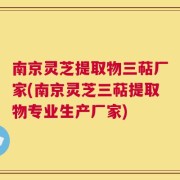 南京灵芝提取物三萜厂家(南京灵芝三萜提取物专业生产厂家)