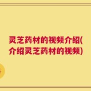 灵芝药材的视频介绍(介绍灵芝药材的视频)