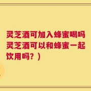 灵芝酒可加入蜂蜜喝吗灵芝酒可以和蜂蜜一起饮用吗？)