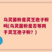 乌灵菌粉是灵芝孢子粉吗(乌灵菌粉是否等同于灵芝孢子粉？)