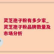 灵芝孢子粉有多少家_灵芝孢子粉品牌数量及市场分析