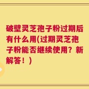 破壁灵芝孢子粉过期后有什么用(过期灵芝孢子粉能否继续使用？新解答！)