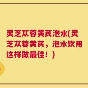 灵芝苁蓉黄芪泡水(灵芝苁蓉黄芪，泡水饮用这样做最佳！)