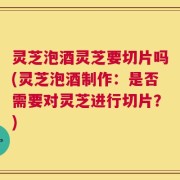 灵芝泡酒灵芝要切片吗(灵芝泡酒制作：是否需要对灵芝进行切片？)