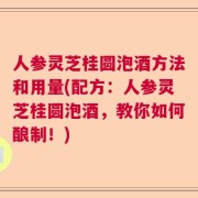 人参灵芝桂圆泡酒方法和用量(配方：人参灵芝桂圆泡酒，教你如何酿制！)
