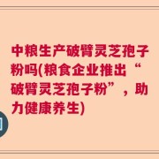 中粮生产破臂灵芝孢子粉吗(粮食企业推出“破臂灵芝孢子粉”，助力健康养生)