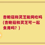 杏鲍菇和灵芝能同吃吗(杏鲍菇和灵芝可一起食用吗？)