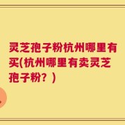 灵芝孢子粉杭州哪里有买(杭州哪里有卖灵芝孢子粉？)