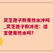 灵芝孢子粉用热水冲吗_灵芝孢子粉冲泡：适宜使用热水吗？