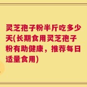 灵芝孢子粉半斤吃多少天(长期食用灵芝孢子粉有助健康，推荐每日适量食用)