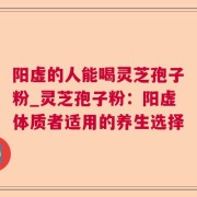 阳虚的人能喝灵芝孢子粉_灵芝孢子粉:阳虚体质者适用的养生选择