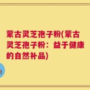 蒙古灵芝孢子粉(蒙古灵芝孢子粉：益于健康的自然补品)