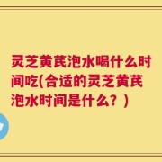 灵芝黄芪泡水喝什么时间吃(合适的灵芝黄芪泡水时间是什么？)