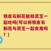 铁皮石斛花能和灵芝一起吃吗(可以将铁皮石斛花与灵芝一起食用吗？)