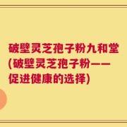 破壁灵芝孢子粉九和堂(破壁灵芝孢子粉——促进健康的选择)