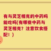 有与灵芝相克的中药吗能吃吗(有哪些中药与灵芝相克？注意饮食搭配！)