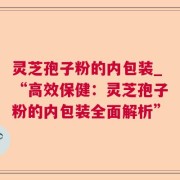 灵芝孢子粉的内包装_“高效保健：灵芝孢子粉的内包装全面解析”
