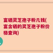 富硒灵芝孢子粉几钱(富含硒的灵芝孢子粉价格查询)