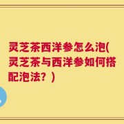 灵芝茶西洋参怎么泡(灵芝茶与西洋参如何搭配泡法？)