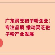广东灵芝孢子粉企业：专注品质 推动灵芝孢子粉产业发展