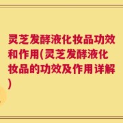 灵芝发酵液化妆品功效和作用(灵芝发酵液化妆品的功效及作用详解)