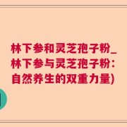 林下参和灵芝孢子粉_林下参与灵芝孢子粉：自然养生的双重力量)