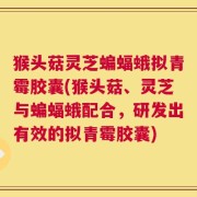 猴头菇灵芝蝙蝠蛾拟青霉胶囊(猴头菇、灵芝与蝙蝠蛾配合，研发出有效的拟青霉胶囊)