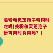 姜粉和灵芝孢子粉同时吃吗(姜粉和灵芝孢子粉可同时食用吗？)