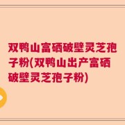 双鸭山富硒破壁灵芝孢子粉(双鸭山出产富硒破壁灵芝孢子粉)