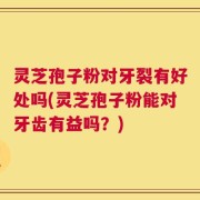 灵芝孢子粉对牙裂有好处吗(灵芝孢子粉能对牙齿有益吗？)