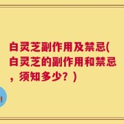 白灵芝副作用及禁忌(白灵芝的副作用和禁忌，须知多少？)