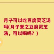 月子可以吃豆腐灵芝汤吗(月子餐之豆腐灵芝汤，可以喝吗？)
