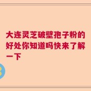 大连灵芝破壁孢子粉的好处你知道吗快来了解一下