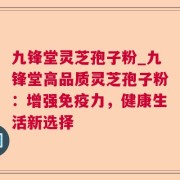 九锋堂灵芝孢子粉_九锋堂高品质灵芝孢子粉：增强免疫力，健康生活新选择