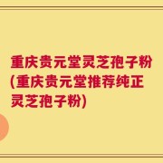 重庆贵元堂灵芝孢子粉(重庆贵元堂推荐纯正灵芝孢子粉)