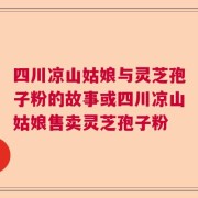四川凉山姑娘与灵芝孢子粉的故事或四川凉山姑娘售卖灵芝孢子粉
