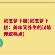 灵芝萝卜糕(灵芝萝卜糕：美味又养生的汉族传统糕点)