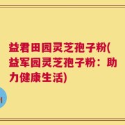 益君田园灵芝孢子粉(益军园灵芝孢子粉：助力健康生活)