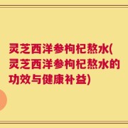 灵芝西洋参枸杞熬水(灵芝西洋参枸杞熬水的功效与健康补益)