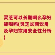 灵芝可以长期喝么孕妇能喝吗(灵芝长期饮用及孕妇饮用安全性分析)