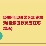 经期可以喝灵芝红枣鸡汤(经期宜饮灵芝红枣鸡汤)