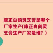 康正白鹤灵芝膏是哪个厂家生产(康正白鹤灵芝膏生产厂家是谁？)