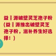 益璟源破壁灵芝孢子粉(益璟源推出破壁灵芝孢子粉，滋补养生好选择！)