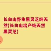 长白山野生黑灵芝纯天然(长白山出产纯天然黑灵芝)