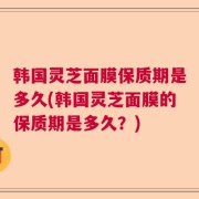 韩国灵芝面膜保质期是多久(韩国灵芝面膜的保质期是多久？)