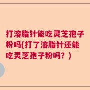打溶脂针能吃灵芝孢子粉吗(打了溶脂针还能吃灵芝孢子粉吗？)