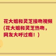 花大姐和灵芝接吻视频(花大姐和灵芝热吻，网友大呼过瘾！)