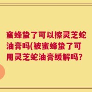 蜜蜂蛰了可以擦灵芝蛇油膏吗(被蜜蜂蛰了可用灵芝蛇油膏缓解吗？