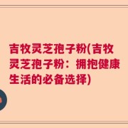 吉牧灵芝孢子粉(吉牧灵芝孢子粉：拥抱健康生活的必备选择)