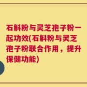 石斛粉与灵芝孢子粉一起功效(石斛粉与灵芝孢子粉联合作用，提升保健功能)
